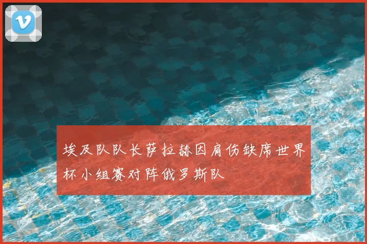 埃及队队长萨拉赫因肩伤缺席世界杯小组赛对阵俄罗斯队