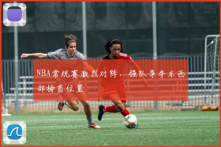 NBA常规赛激烈对阵，强队争夺东西部榜首位置