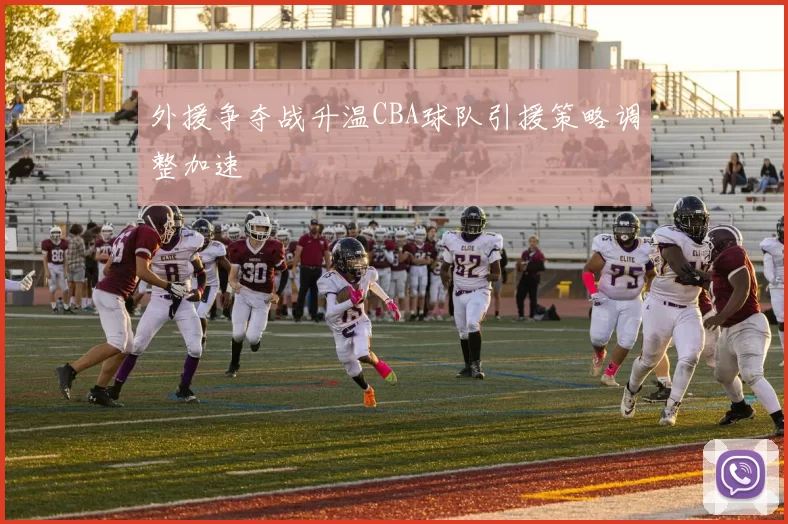 外援争夺战升温CBA球队引援策略调整加速