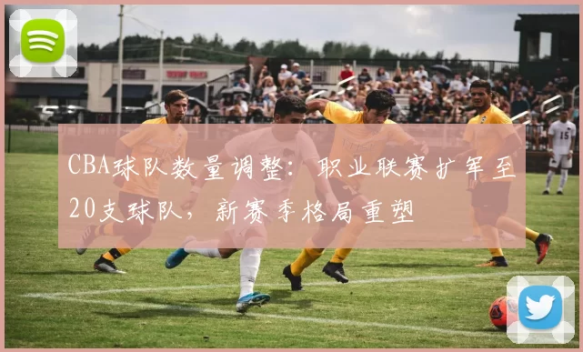 CBA球队数量调整:职业联赛扩军至20支球队,新赛季格局重塑