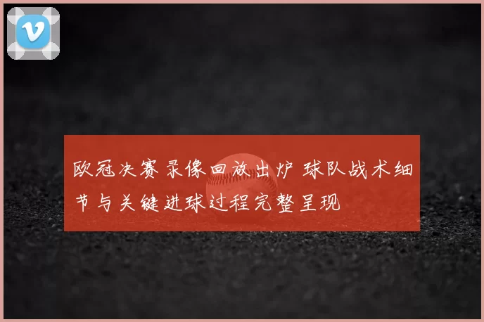 欧冠决赛录像回放出炉 球队战术细节与关键进球过程完整呈现