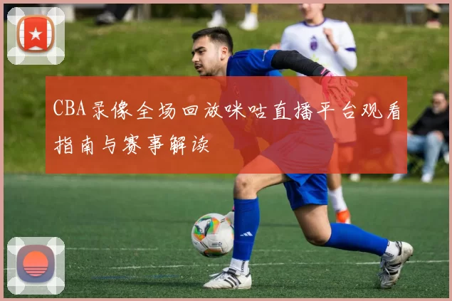 CBA录像全场回放咪咕直播平台观看指南与赛事解读