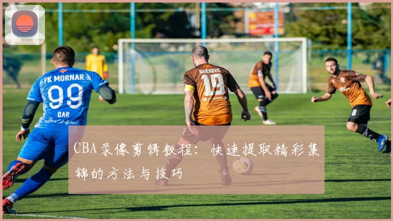 CBA录像剪辑教程:快速提取精彩集锦的方法与技巧