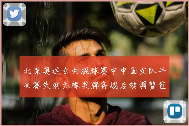 北京奥运会曲棍球赛中中国女队半决赛失利无缘奖牌备战后续调整重点