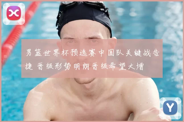 男篮世界杯预选赛中国队关键战告捷 晋级形势明朗晋级希望大增