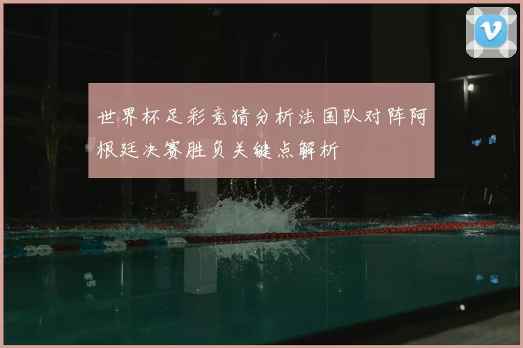 世界杯足彩竞猜分析法国队对阵阿根廷决赛胜负关键点解析