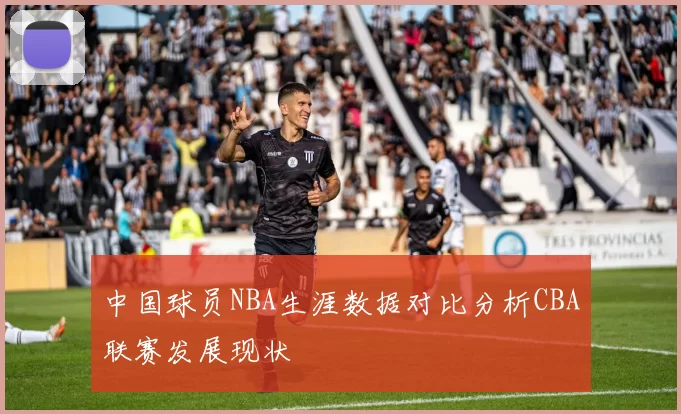 中国球员NBA生涯数据对比分析CBA联赛发展现状