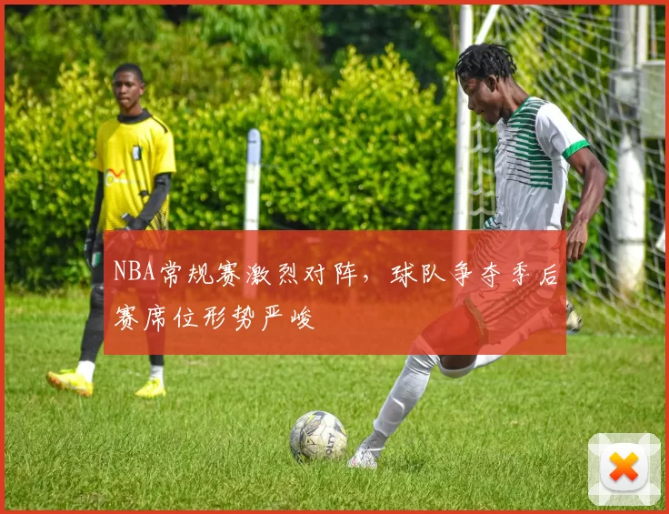 NBA常规赛激烈对阵,球队争夺季后赛席位形势严峻
