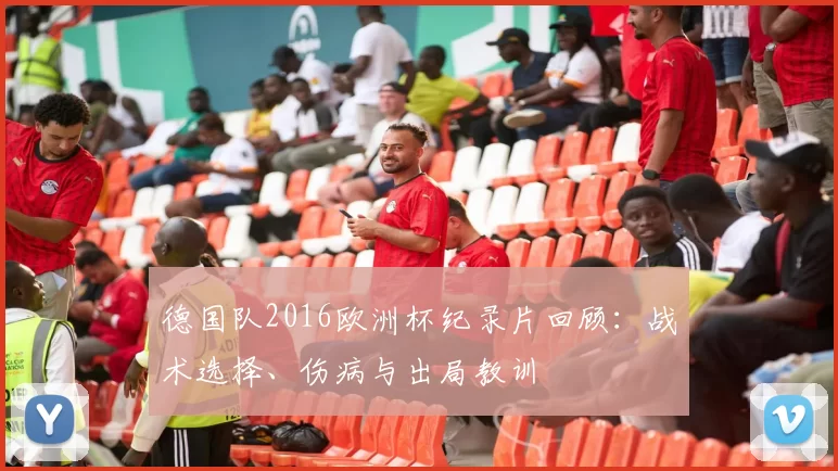 德国队2016欧洲杯纪录片回顾：战术选择、伤病与出局教训