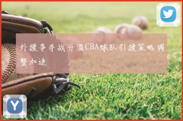 外援争夺战升温CBA球队引援策略调整加速