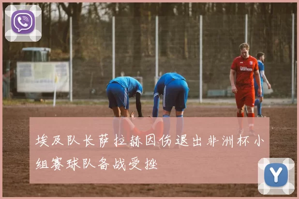 埃及队长萨拉赫因伤退出非洲杯小组赛球队备战受挫