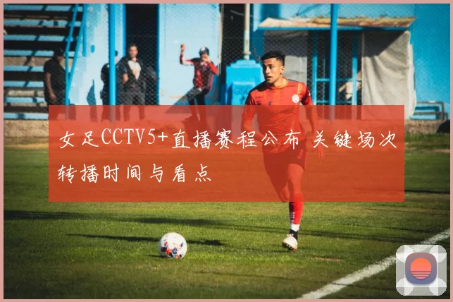 女足CCTV5+直播赛程公布 关键场次转播时间与看点