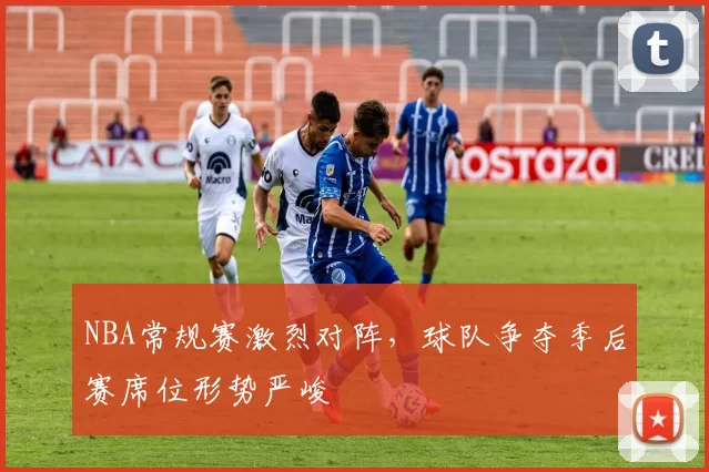 NBA常规赛激烈对阵,球队争夺季后赛席位形势严峻