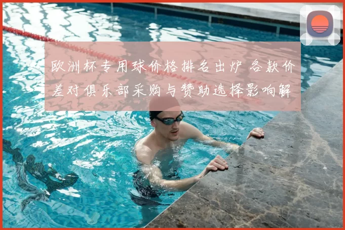 欧洲杯专用球价格排名出炉 各款价差对俱乐部采购与赞助选择影响解读