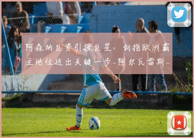 阿森纳巨资引援巨星，剑指欧洲霸主地位迈出关键一步_阿尔瓦雷斯_锋线_欧冠