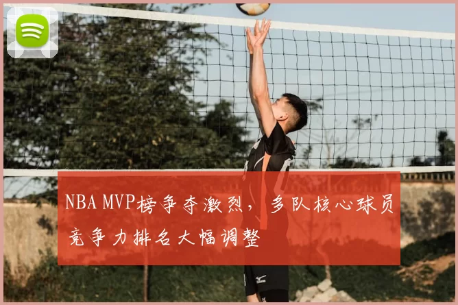 NBA MVP榜争夺激烈,多队核心球员竞争力排名大幅调整