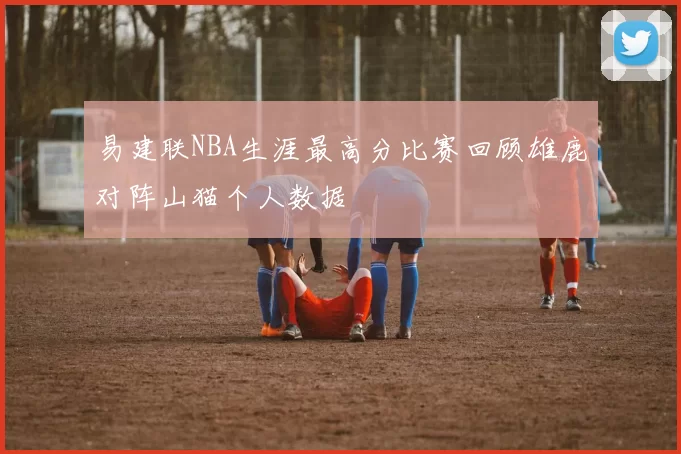 易建联NBA生涯最高分比赛回顾雄鹿对阵山猫个人数据