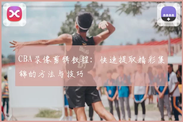 CBA录像剪辑教程:快速提取精彩集锦的方法与技巧