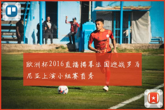 欧洲杯2016直播揭幕法国迎战罗马尼亚上演小组赛首秀