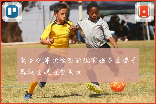 奥运会球拍检测新规实施多名选手器材合规性受关注