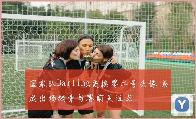 国家队Darling更换零二号头像 或成出场线索与赛前关注点