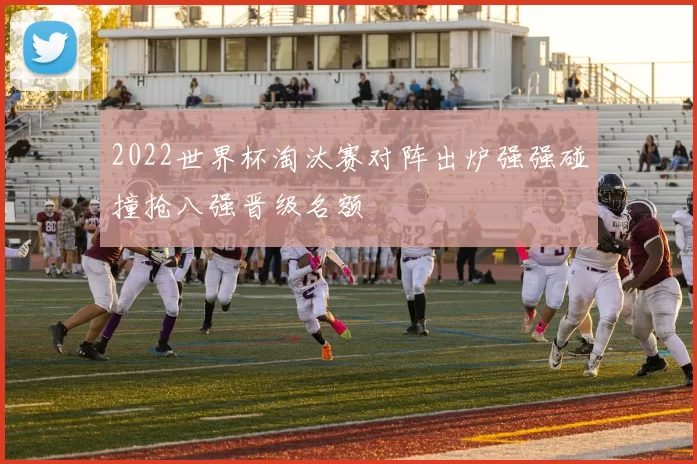 2022世界杯淘汰赛对阵出炉强强碰撞抢八强晋级名额