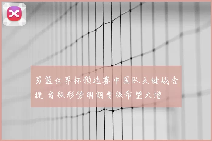 男篮世界杯预选赛中国队关键战告捷 晋级形势明朗晋级希望大增