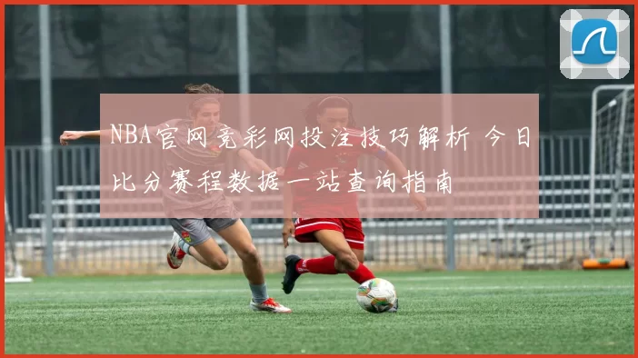 NBA官网竞彩网投注技巧解析 今日比分赛程数据一站查询指南