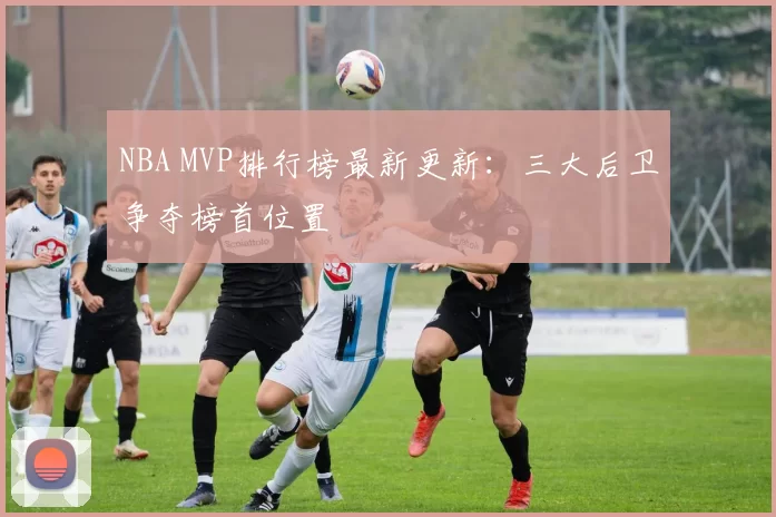 NBA MVP排行榜最新更新：三大后卫争夺榜首位置