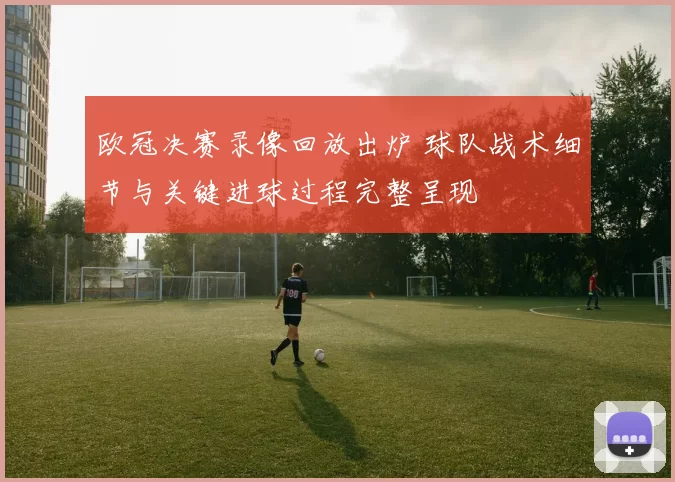 欧冠决赛录像回放出炉 球队战术细节与关键进球过程完整呈现