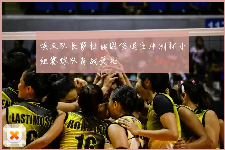 埃及队长萨拉赫因伤退出非洲杯小组赛球队备战受挫