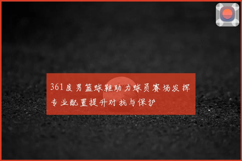 361度男篮球鞋助力球员赛场发挥 专业配置提升对抗与保护
