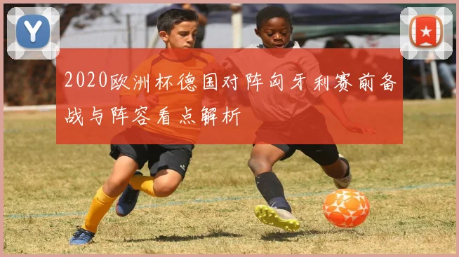 2020欧洲杯德国对阵匈牙利赛前备战与阵容看点解析