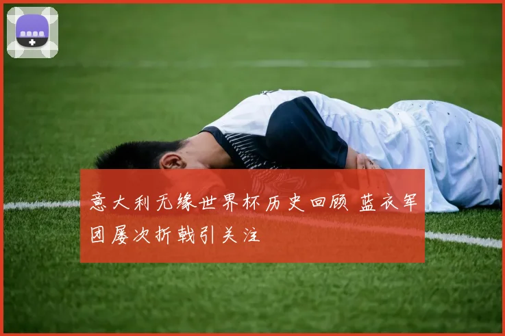 意大利无缘世界杯历史回顾 蓝衣军团屡次折戟引关注