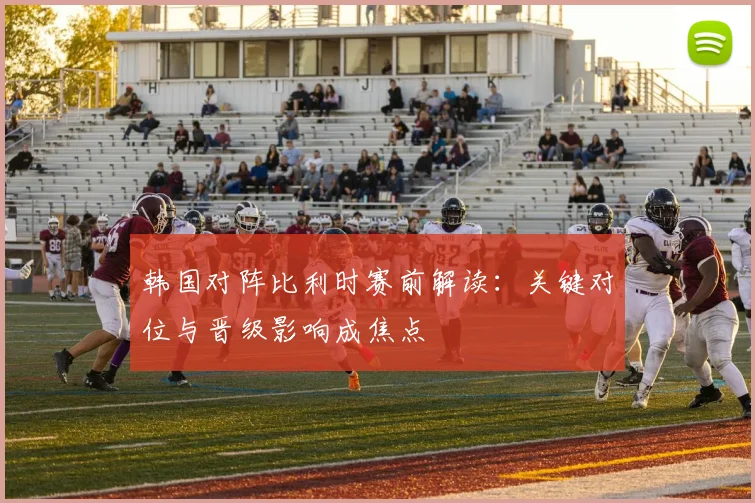 韩国对阵比利时赛前解读：关键对位与晋级影响成焦点