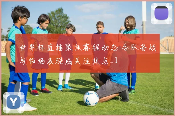 世界杯直播聚焦赛程动态 各队备战与临场表现成关注焦点_1