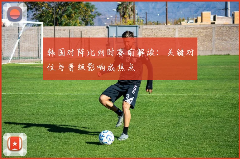 韩国对阵比利时赛前解读:关键对位与晋级影响成焦点