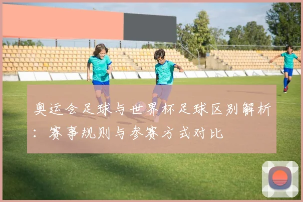 奥运会足球与世界杯足球区别解析：赛事规则与参赛方式对比