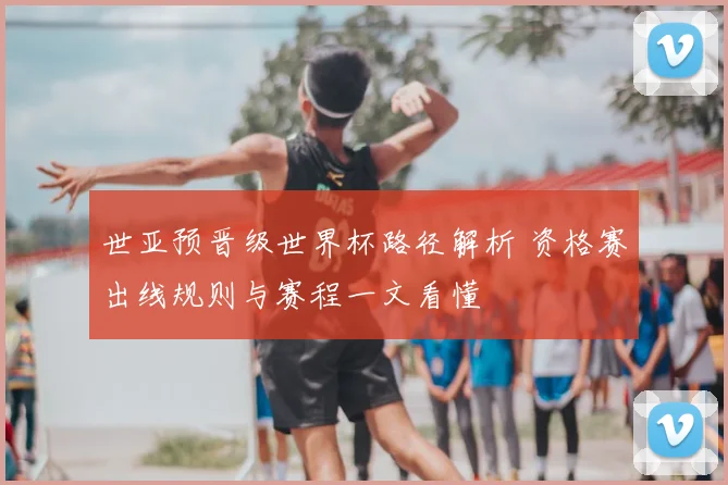 世亚预晋级世界杯路径解析 资格赛出线规则与赛程一文看懂