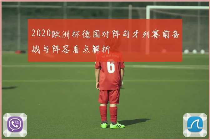 2020欧洲杯德国对阵匈牙利赛前备战与阵容看点解析