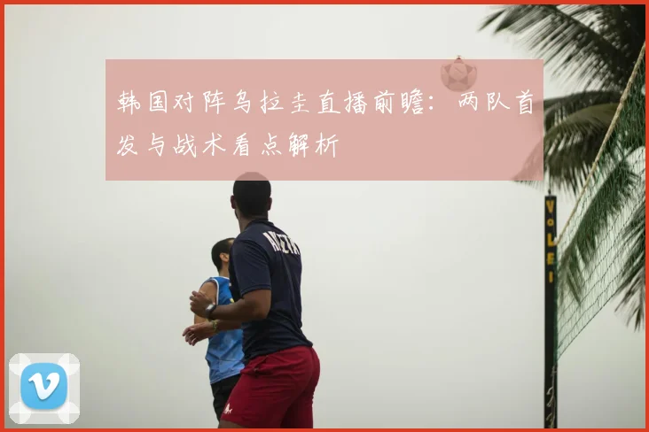 韩国对阵乌拉圭直播前瞻：两队首发与战术看点解析