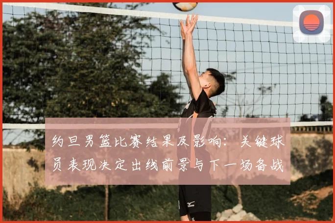 约旦男篮比赛结果及影响：关键球员表现决定出线前景与下一场备战看点
