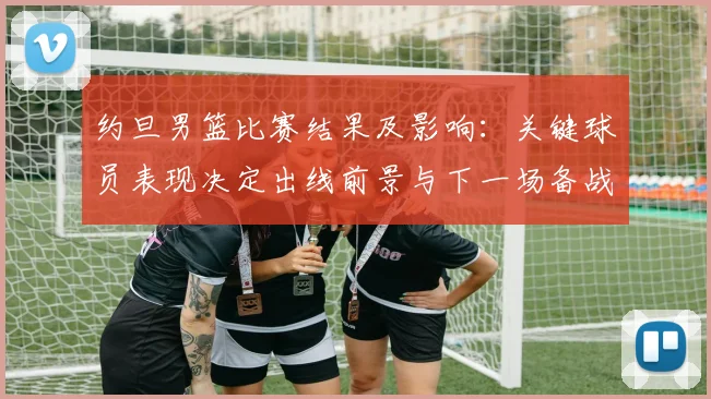 约旦男篮比赛结果及影响：关键球员表现决定出线前景与下一场备战看点