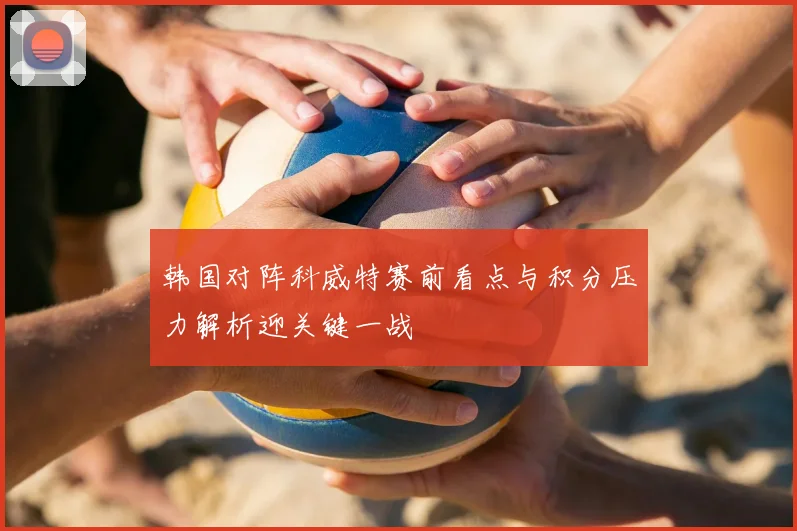 韩国对阵科威特赛前看点与积分压力解析迎关键一战