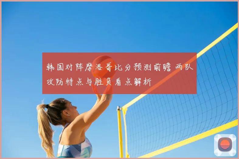 韩国对阵摩洛哥比分预测前瞻 两队攻防特点与胜负看点解析