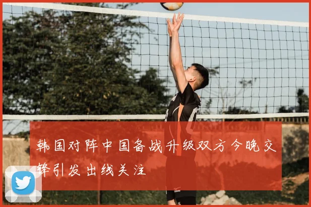 韩国对阵中国备战升级双方今晚交锋引发出线关注